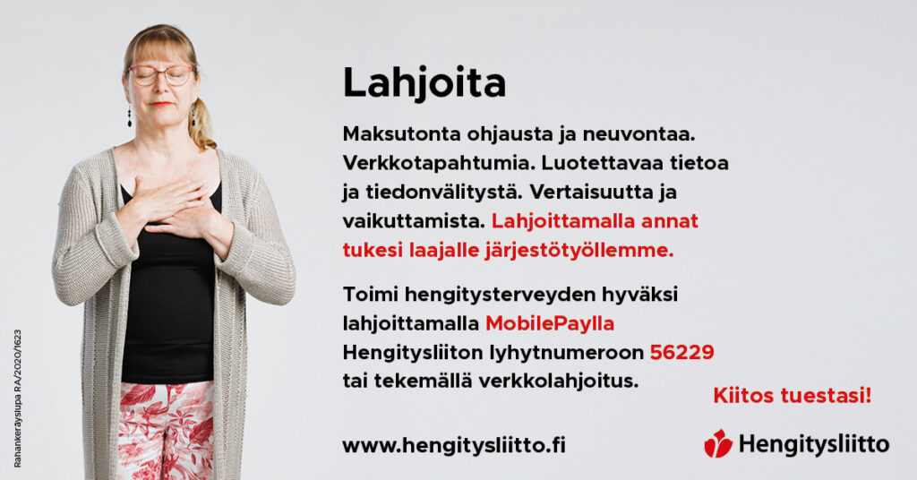 Maksutonta ohjausta ja neuvontaa. Verkkotapahtumia. Luotettavaa tietoa ja tiedonvälitystä. Vertaisuutta ja vaikuttamista. Lahjoittamalla annat tukesi laajalle järjestötyöllemme. Toimi hengitysterveyden hyväksi lahjoittamalla MobilePaylla Hengitysliiton lyhytnumeroon 36229 tai tekemällä verkkolahjoitus. www.hengitysliitto.fi